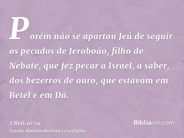 Porém não se apartou Jeú de seguir os pecados de Jeroboão, filho de Nebate, que fez pecar a Israel, a saber, dos bezerros de ouro, que estavam em Betel e em Dã.