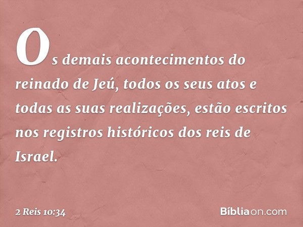 Os demais acontecimentos do reinado de Jeú, todos os seus atos e todas as suas realizações, estão escritos nos registros históricos dos reis de Israel. -- 2 Rei