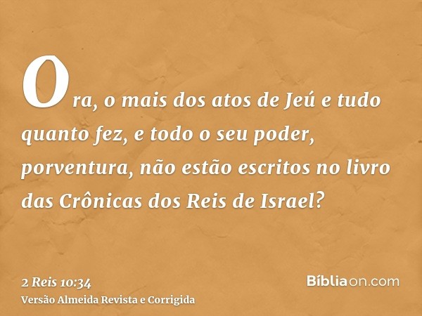 Ora, o mais dos atos de Jeú e tudo quanto fez, e todo o seu poder, porventura, não estão escritos no livro das Crônicas dos Reis de Israel?