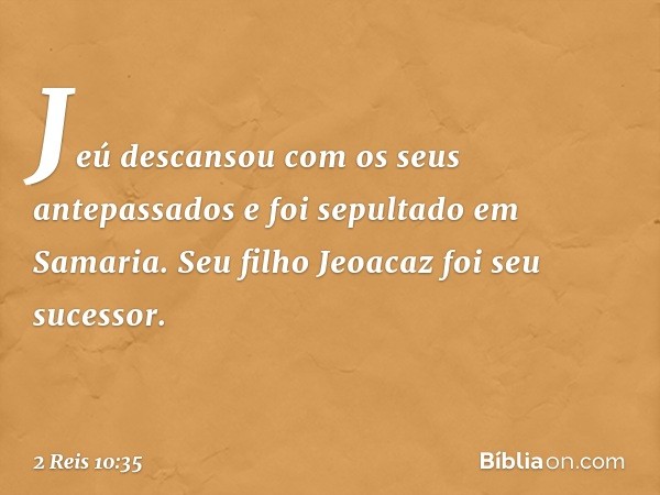 Jeú descansou com os seus antepassados e foi sepultado em Samaria. Seu filho Jeoacaz foi seu sucessor. -- 2 Reis 10:35