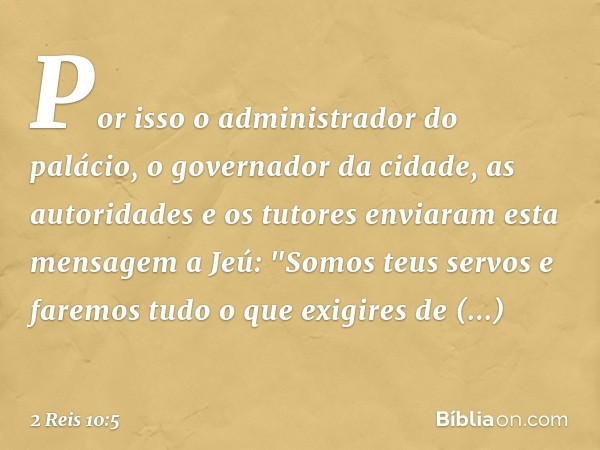 Por isso o administrador do palácio, o governador da cidade, as autoridades e os tutores enviaram esta mensagem a Jeú: "Somos teus servos e faremos tudo o que e