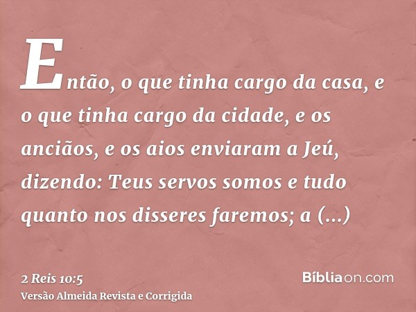 Então, o que tinha cargo da casa, e o que tinha cargo da cidade, e os anciãos, e os aios enviaram a Jeú, dizendo: Teus servos somos e tudo quanto nos disseres f