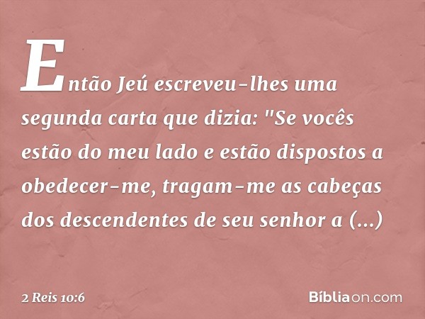 Então Jeú escreveu-lhes uma segunda carta que dizia: "Se vocês estão do meu lado e estão dispostos a obedecer-me, tragam-me as cabeças dos descendentes de seu s