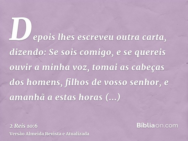 Depois lhes escreveu outra carta, dizendo: Se sois comigo, e se quereis ouvir a minha voz, tomai as cabeças dos homens, filhos de vosso senhor, e amanhã a estas