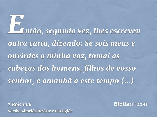 Então, segunda vez, lhes escreveu outra carta, dizendo: Se sois meus e ouvirdes a minha voz, tomai as cabeças dos homens, filhos de vosso senhor, e amanhã a est