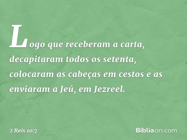 Logo que receberam a carta, decapitaram todos os setenta, colocaram as cabeças em cestos e as enviaram a Jeú, em Jezreel. -- 2 Reis 10:7