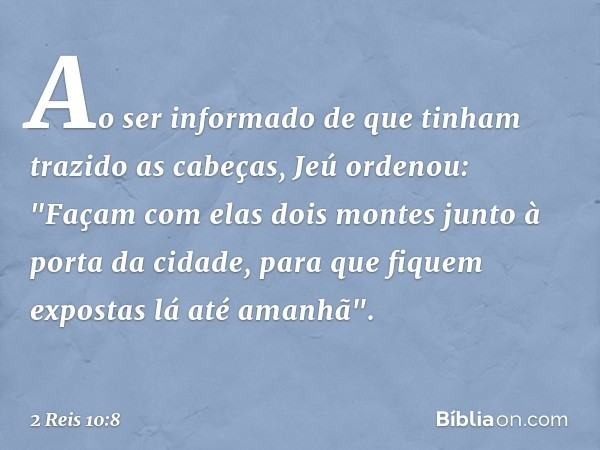 Ao ser informado de que tinham trazido ­as cabeças, Jeú ordenou: "Façam com elas dois montes junto à porta da cidade, para que fiquem expostas lá até amanhã". -