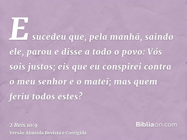 E sucedeu que, pela manhã, saindo ele, parou e disse a todo o povo: Vós sois justos; eis que eu conspirei contra o meu senhor e o matei; mas quem feriu todos es