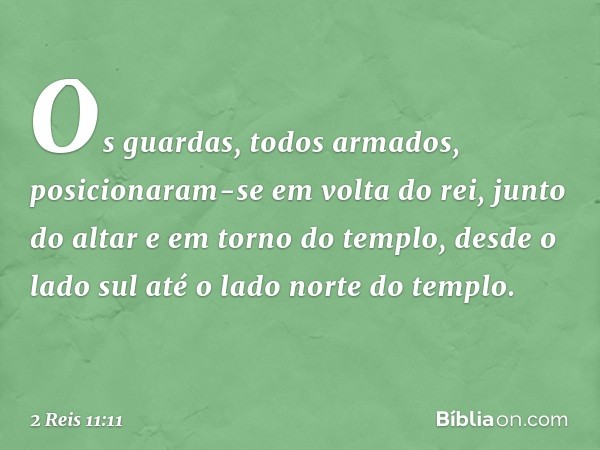 Os guardas, todos armados, posicionaram-se em volta do rei, junto do altar e em torno do templo, desde o lado sul até o lado norte do templo. -- 2 Reis 11:11