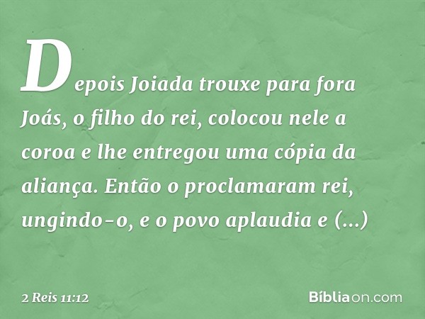 Depois Joiada trouxe para fora Joás, o filho do rei, colocou nele a coroa e lhe entregou uma cópia da aliança. Então o proclamaram rei, ungindo-o, e o povo apla