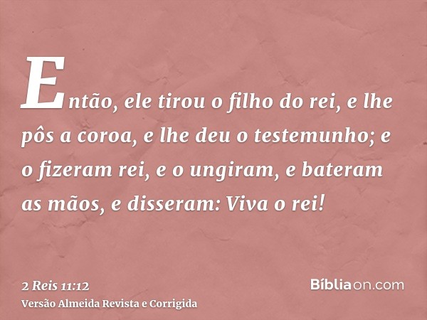 Então, ele tirou o filho do rei, e lhe pôs a coroa, e lhe deu o testemunho; e o fizeram rei, e o ungiram, e bateram as mãos, e disseram: Viva o rei!
