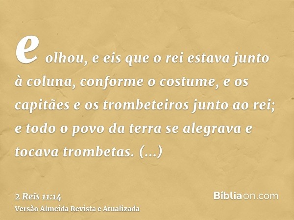 e olhou, e eis que o rei estava junto à coluna, conforme o costume, e os capitães e os trombeteiros junto ao rei; e todo o povo da terra se alegrava e tocava tr