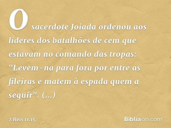 O sacerdote Joiada ordenou aos líderes dos batalhões de cem que estavam no comando das tropas: "Levem-na para fora por entre as fileiras e matem à espada quem a