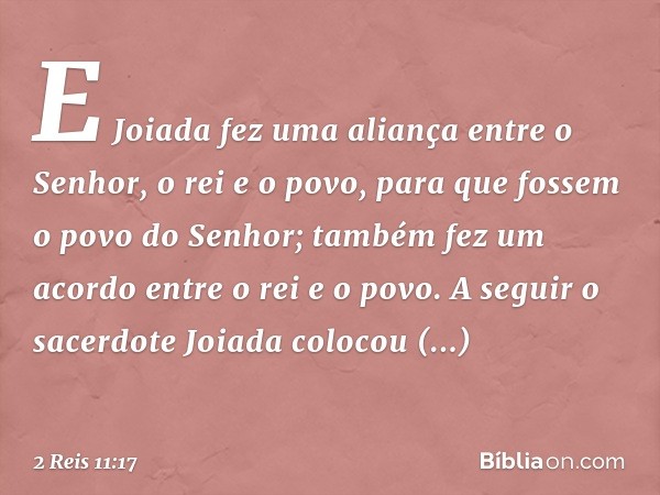 E Joiada fez uma aliança entre o Senhor, o rei e o povo, para que fossem o povo do Senhor; também fez um acordo entre o rei e o povo.
A seguir o sacerdote Joiad