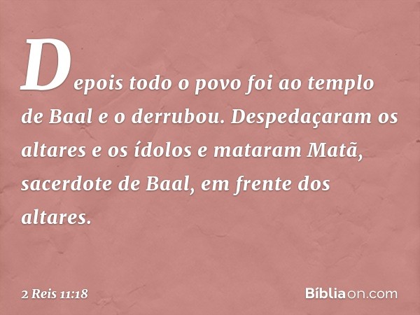 Depois todo o povo foi ao templo de Baal e o derrubou. Despedaçaram os altares e os ídolos e mataram Matã, sacerdote de Baal, em frente dos altares. -- 2 Reis 1