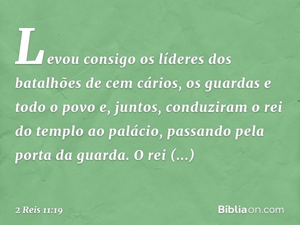 Levou consigo os líderes dos batalhões de cem cários, os guardas e todo o povo e, juntos, conduziram o rei do templo ao palácio, passando pela porta da guarda. 