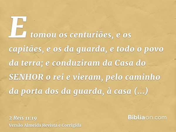 E tomou os centuriões, e os capitães, e os da guarda, e todo o povo da terra; e conduziram da Casa do SENHOR o rei e vieram, pelo caminho da porta dos da guarda