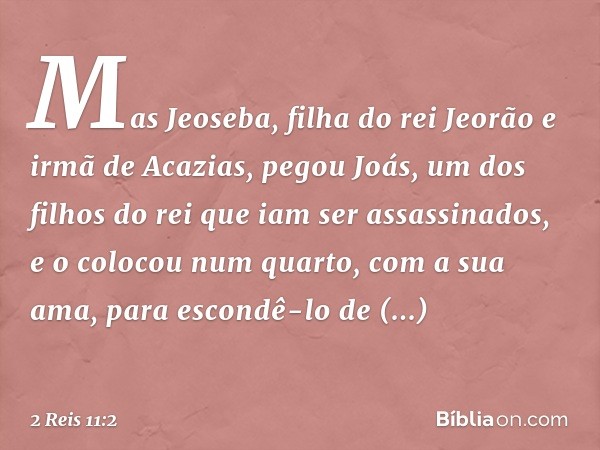 Mas Jeoseba, filha do rei Jeorão e irmã de Acazias, pegou Joás, um dos filhos do rei que iam ser assassinados, e o colocou num quarto, com a sua ama, para escon