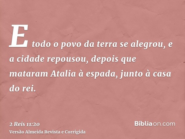 E todo o povo da terra se alegrou, e a cidade repousou, depois que mataram Atalia à espada, junto à casa do rei.
