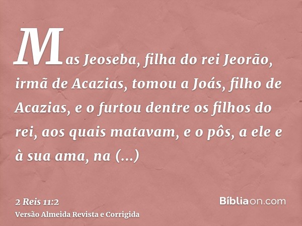 Mas Jeoseba, filha do rei Jeorão, irmã de Acazias, tomou a Joás, filho de Acazias, e o furtou dentre os filhos do rei, aos quais matavam, e o pôs, a ele e à sua