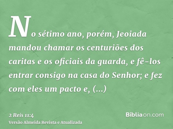 No sétimo ano, porém, Jeoiada mandou chamar os centuriões dos caritas e os oficiais da guarda, e fê-los entrar consigo na casa do Senhor; e fez com eles um pact