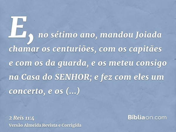 E, no sétimo ano, mandou Joiada chamar os centuriões, com os capitães e com os da guarda, e os meteu consigo na Casa do SENHOR; e fez com eles um concerto, e os