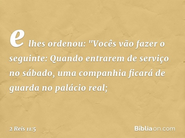 e lhes ordenou: "Vocês vão fazer o seguinte: Quando entrarem de serviço no sábado, uma companhia ficará de guarda no palácio real; -- 2 Reis 11:5