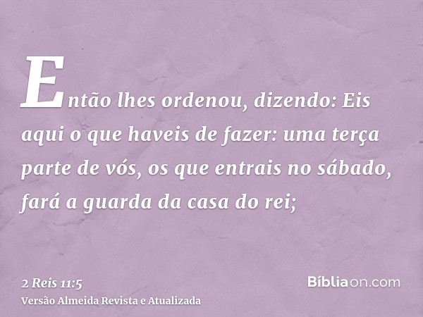 Então lhes ordenou, dizendo: Eis aqui o que haveis de fazer: uma terça parte de vós, os que entrais no sábado, fará a guarda da casa do rei;