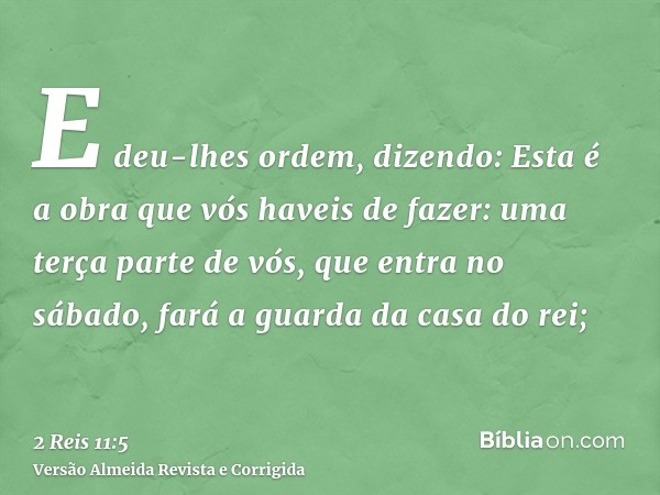 E deu-lhes ordem, dizendo: Esta é a obra que vós haveis de fazer: uma terça parte de vós, que entra no sábado, fará a guarda da casa do rei;