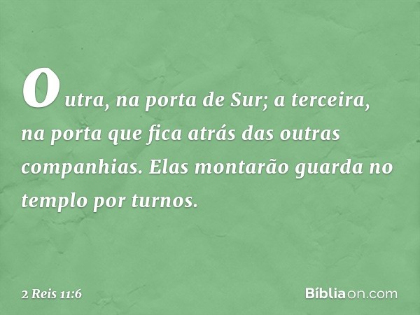 outra, na porta de Sur; a terceira, na porta que fica atrás das outras companhias. Elas montarão guarda no templo por turnos. -- 2 Reis 11:6