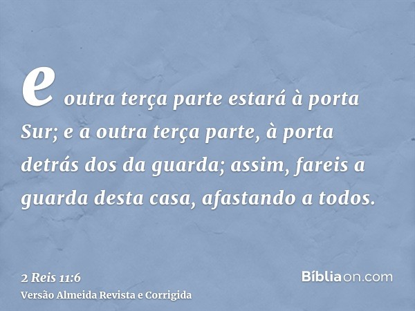 e outra terça parte estará à porta Sur; e a outra terça parte, à porta detrás dos da guarda; assim, fareis a guarda desta casa, afastando a todos.