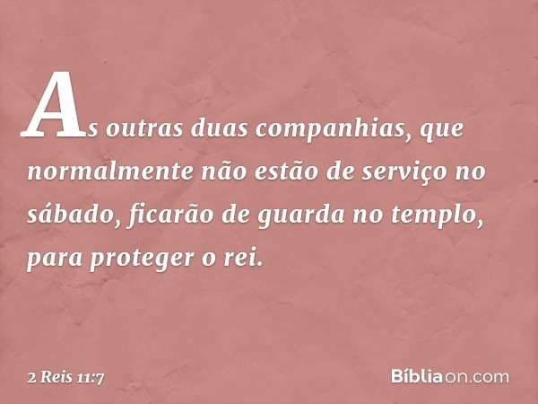 As outras duas companhias, que normalmente não estão de serviço no sábado, ficarão de guarda no templo, para proteger o rei. -- 2 Reis 11:7