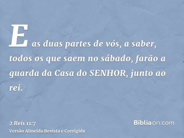 E as duas partes de vós, a saber, todos os que saem no sábado, farão a guarda da Casa do SENHOR, junto ao rei.