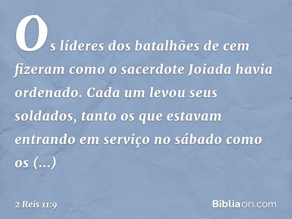 Os líderes dos batalhões de cem fizeram como o sacerdote Joiada havia ordenado. Cada um levou seus soldados, tanto os que estavam entrando em serviço no sábado 