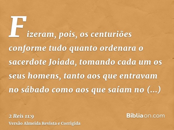 Fizeram, pois, os centuriões conforme tudo quanto ordenara o sacerdote Joiada, tomando cada um os seus homens, tanto aos que entravam no sábado como aos que saí