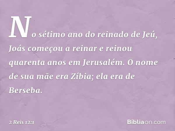 No sétimo ano do reinado de Jeú, Joás começou a reinar e reinou quarenta anos em Jerusalém. O nome de sua mãe era Zíbia; ela era de Berseba. -- 2 Reis 12:1