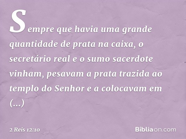 Sem­pre que havia uma grande quantidade de prata na caixa, o secretário real e o sumo sacerdote vinham, pesavam a prata trazida ao templo do ­Senhor e a colocav