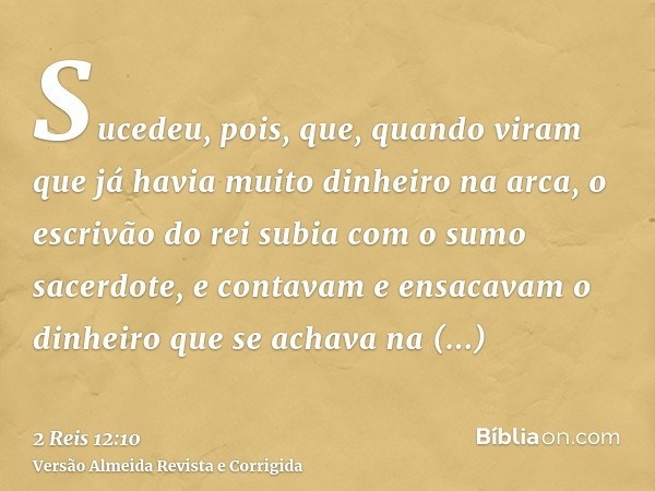 Sucedeu, pois, que, quando viram que já havia muito dinheiro na arca, o escrivão do rei subia com o sumo sacerdote, e contavam e ensacavam o dinheiro que se ach