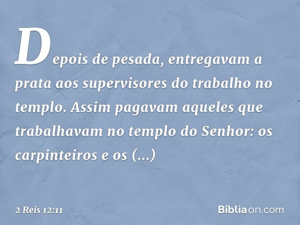 Depois de pesada, entregavam a prata aos supervisores do trabalho no templo. Assim pagavam aqueles que trabalhavam no templo do Senhor: os carpinteiros e os con