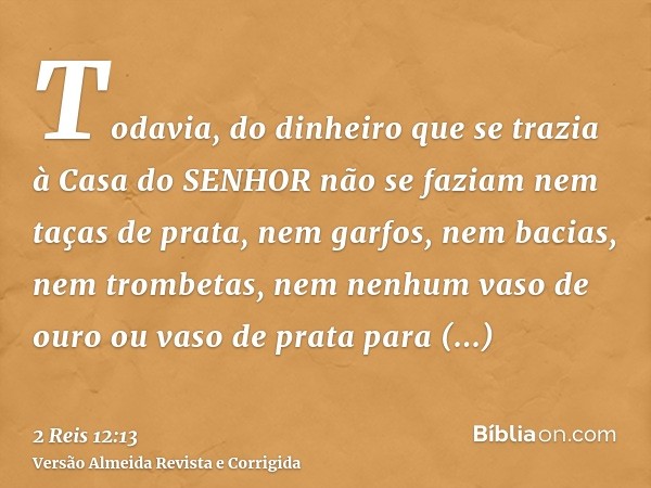 Todavia, do dinheiro que se trazia à Casa do SENHOR não se faziam nem taças de prata, nem garfos, nem bacias, nem trombetas, nem nenhum vaso de ouro ou vaso de 