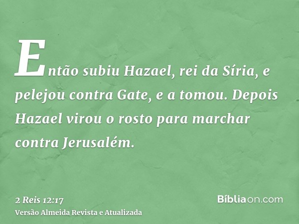 Então subiu Hazael, rei da Síria, e pelejou contra Gate, e a tomou. Depois Hazael virou o rosto para marchar contra Jerusalém.