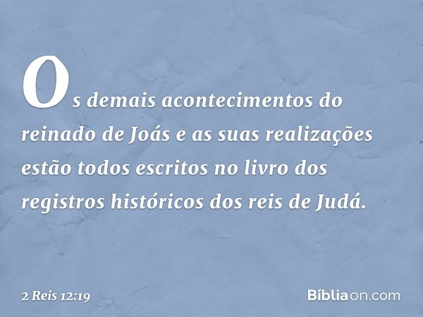 Os demais acontecimentos do reinado de Joás e as suas realizações estão todos escritos no livro dos registros históricos dos reis de Judá. -- 2 Reis 12:19