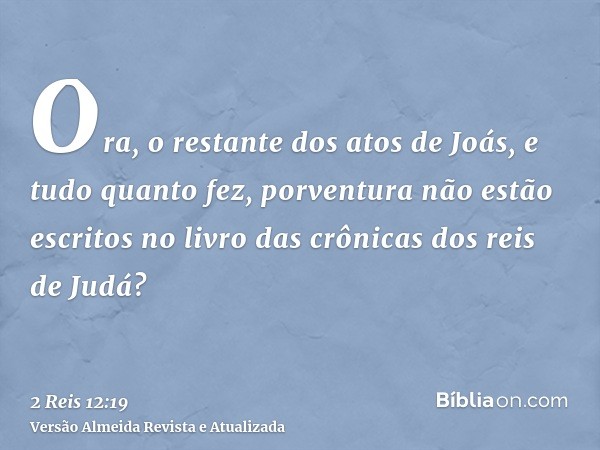 Ora, o restante dos atos de Joás, e tudo quanto fez, porventura não estão escritos no livro das crônicas dos reis de Judá?