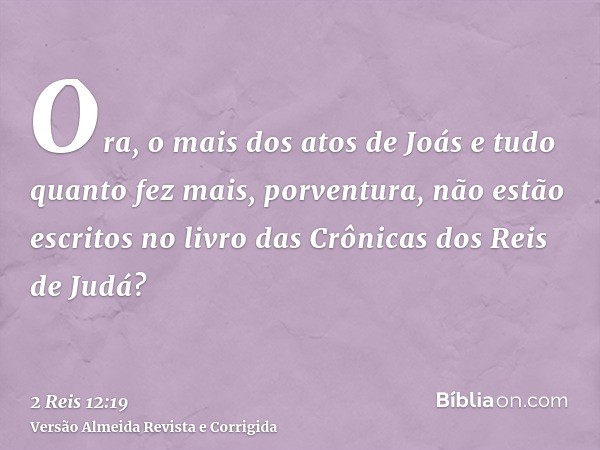 Ora, o mais dos atos de Joás e tudo quanto fez mais, porventura, não estão escritos no livro das Crônicas dos Reis de Judá?