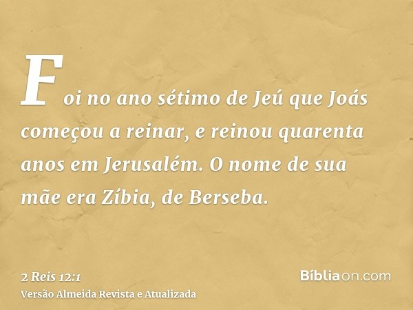 Foi no ano sétimo de Jeú que Joás começou a reinar, e reinou quarenta anos em Jerusalém. O nome de sua mãe era Zíbia, de Berseba.