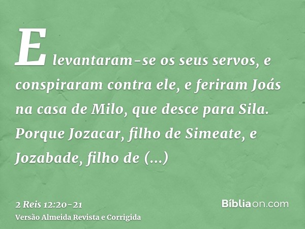 E levantaram-se os seus servos, e conspiraram contra ele, e feriram Joás na casa de Milo, que desce para Sila.Porque Jozacar, filho de Simeate, e Jozabade, filh