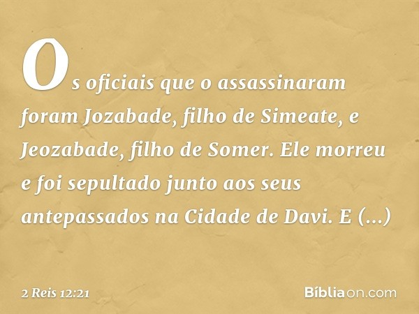 Os oficiais que o assassinaram foram Jozabade, filho de Simeate, e Jeozabade, filho de Somer. Ele morreu e foi sepultado junto aos seus antepassados na Cidade d