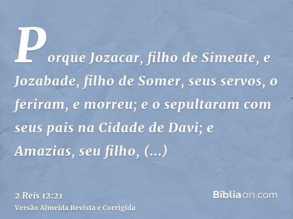 Porque Jozacar, filho de Simeate, e Jozabade, filho de Somer, seus servos, o feriram, e morreu; e o sepultaram com seus pais na Cidade de Davi; e Amazias, seu f