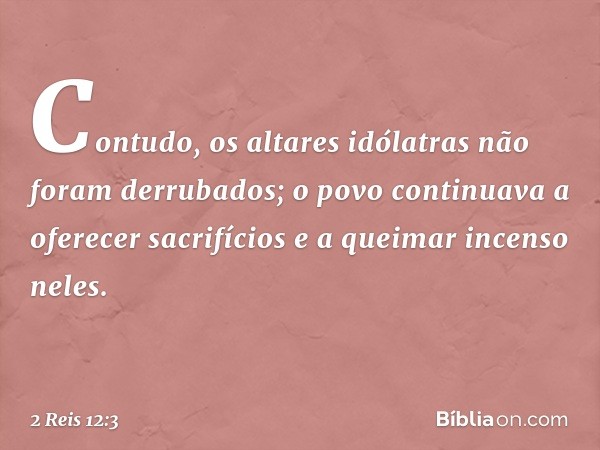 Contudo, os altares idólatras não foram derrubados; o povo continuava a oferecer sacrifícios e a queimar incenso neles. -- 2 Reis 12:3