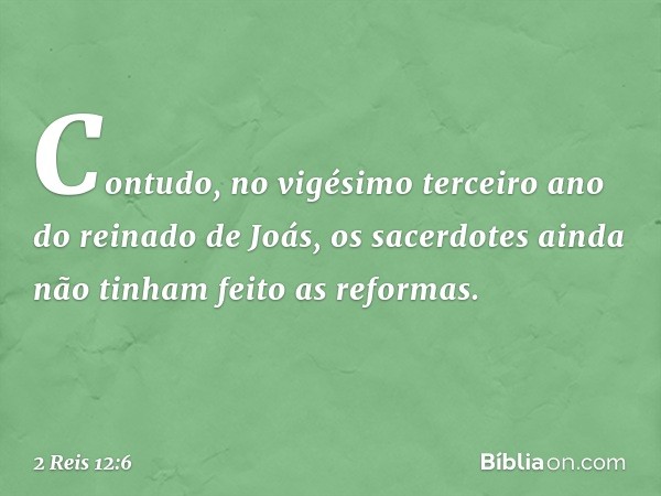 Contudo, no vigésimo terceiro ano do reinado de Joás, os sacerdotes ainda não tinham feito as reformas. -- 2 Reis 12:6